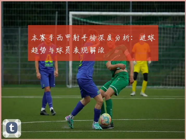 本赛季西甲射手榜深度分析：进球趋势与球员表现解读