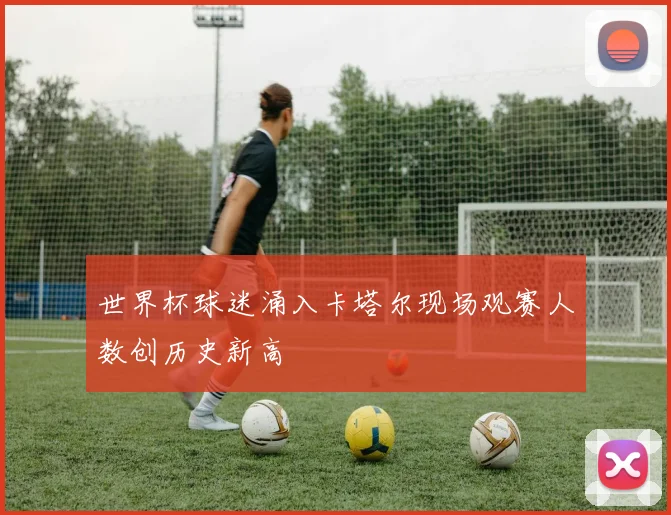 世界杯球迷涌入卡塔尔现场观赛人数创历史新高