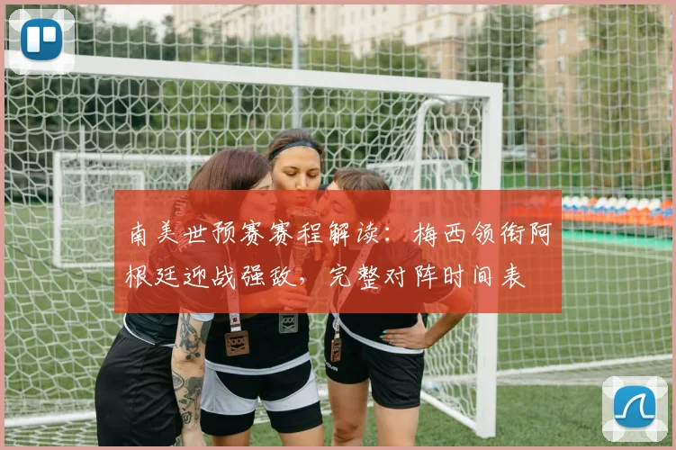 南美世预赛赛程解读：梅西领衔阿根廷迎战强敌，完整对阵时间表