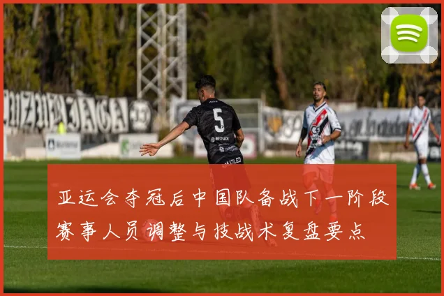 亚运会夺冠后中国队备战下一阶段赛事人员调整与技战术复盘要点